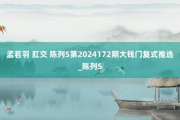 孟若羽 肛交 陈列5第2024172期大钱门复式推选_陈列5