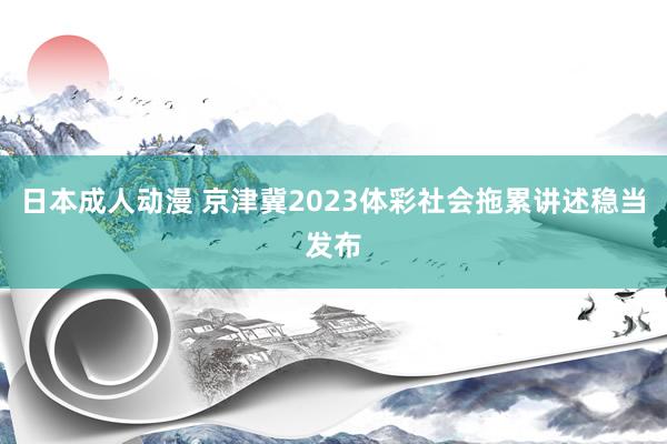 日本成人动漫 京津冀2023体彩社会拖累讲述稳当发布