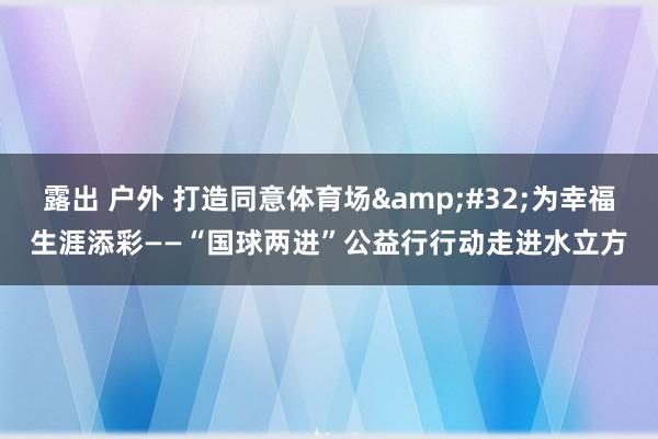 露出 户外 打造同意体育场&#32;为幸福生涯添彩——“国球两进”公益行行动走进水立方