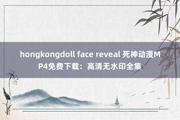 hongkongdoll face reveal 死神动漫MP4免费下载：高清无水印全集