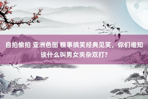 自拍偷拍 亚洲色图 糗事搞笑经典见笑，你们谁知谈什么叫男女夹杂双打?