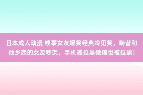 日本成人动漫 糗事女友爆笑经典冷见笑，畴昔和他乡恋的女友吵架，手机被拉黑微信也被拉黑！