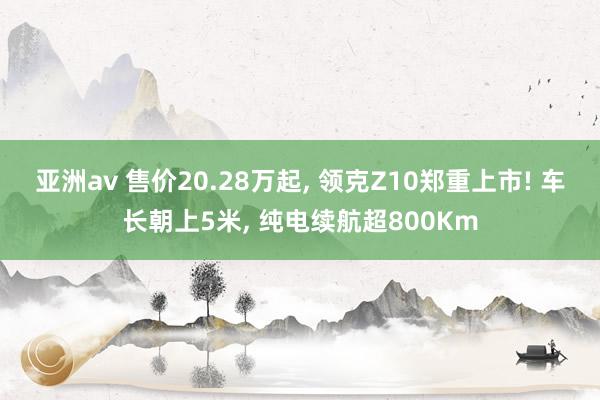 亚洲av 售价20.28万起， 领克Z10郑重上市! 车长朝上5米， 纯电续航超800Km