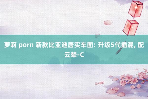 萝莉 porn 新款比亚迪唐实车图: 升级5代插混， 配云辇-C