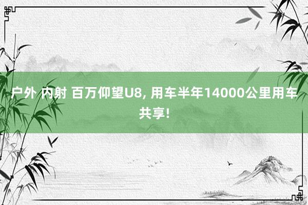 户外 内射 百万仰望U8, 用车半年14000公里用车共享!