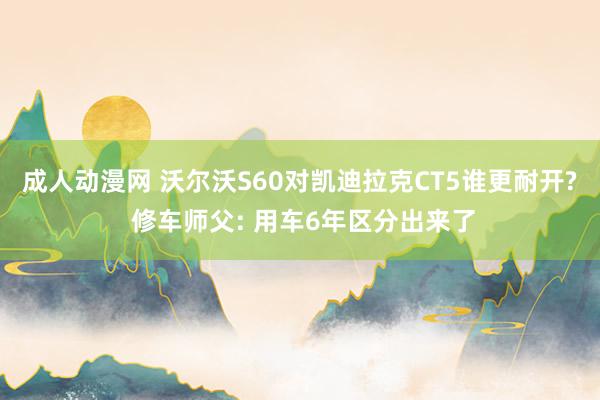 成人动漫网 沃尔沃S60对凯迪拉克CT5谁更耐开? 修车师父: 用车6年区分出来了