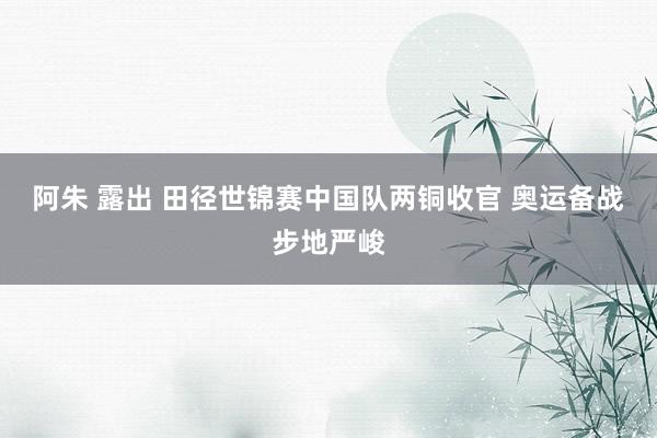 阿朱 露出 田径世锦赛中国队两铜收官 奥运备战步地严峻