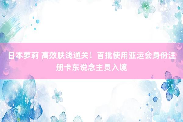 日本萝莉 高效肤浅通关！首批使用亚运会身份注册卡东说念主员入境