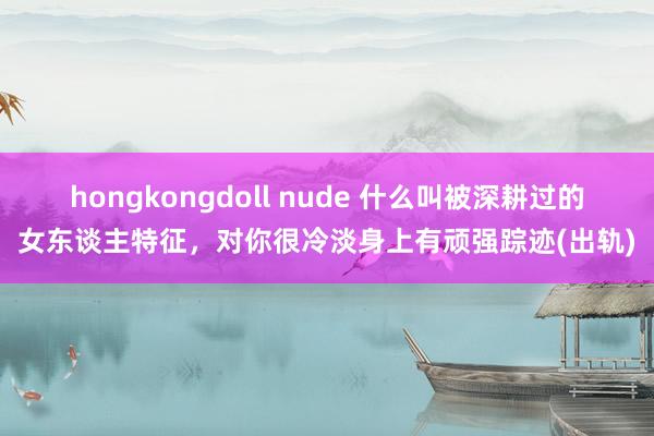 hongkongdoll nude 什么叫被深耕过的女东谈主特征，对你很冷淡身上有顽强踪迹(出轨)