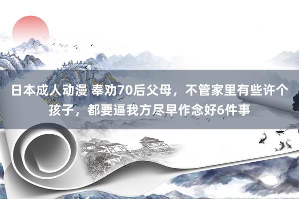 日本成人动漫 奉劝70后父母，不管家里有些许个孩子，都要逼我方尽早作念好6件事