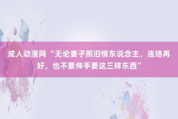 成人动漫网 “无论妻子照旧情东说念主，连络再好，也不要伸手要这三样东西”