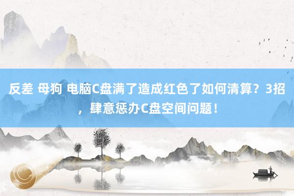 反差 母狗 电脑C盘满了造成红色了如何清算？3招，肆意惩办C盘空间问题！