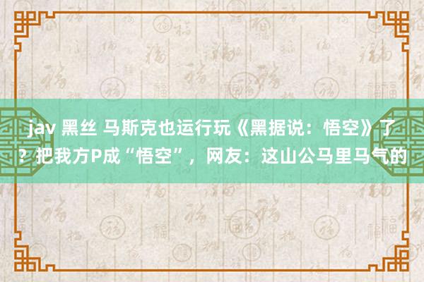 jav 黑丝 马斯克也运行玩《黑据说：悟空》了？把我方P成“悟空”，网友：这山公马里马气的