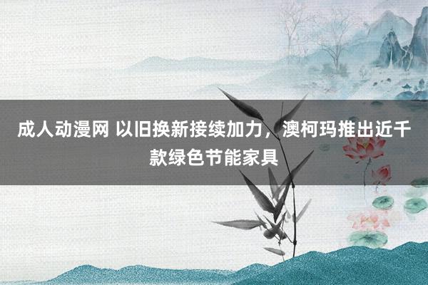 成人动漫网 以旧换新接续加力，澳柯玛推出近千款绿色节能家具