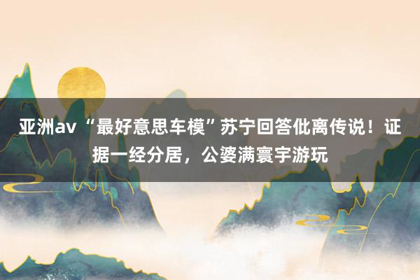 亚洲av “最好意思车模”苏宁回答仳离传说！证据一经分居，公婆满寰宇游玩