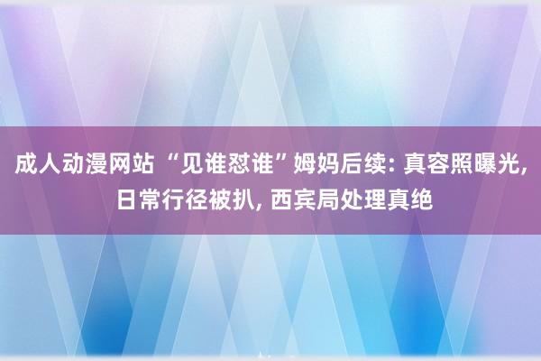 成人动漫网站 “见谁怼谁”姆妈后续: 真容照曝光, 日常行径被扒, 西宾局处理真绝