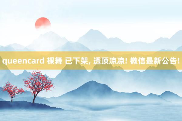 queencard 裸舞 已下架, 透顶凉凉! 微信最新公告!