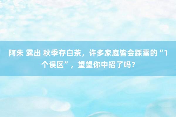 阿朱 露出 秋季存白茶，许多家庭皆会踩雷的“1个误区”，望望你中招了吗？