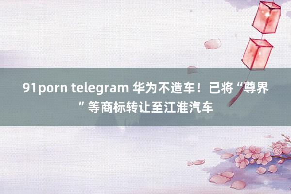 91porn telegram 华为不造车！已将“尊界”等商标转让至江淮汽车