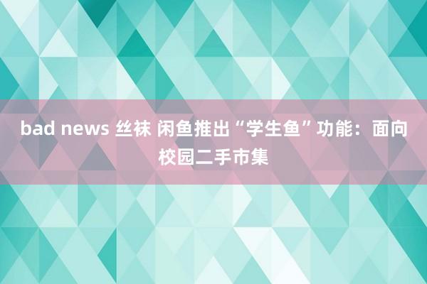 bad news 丝袜 闲鱼推出“学生鱼”功能：面向校园二手市集