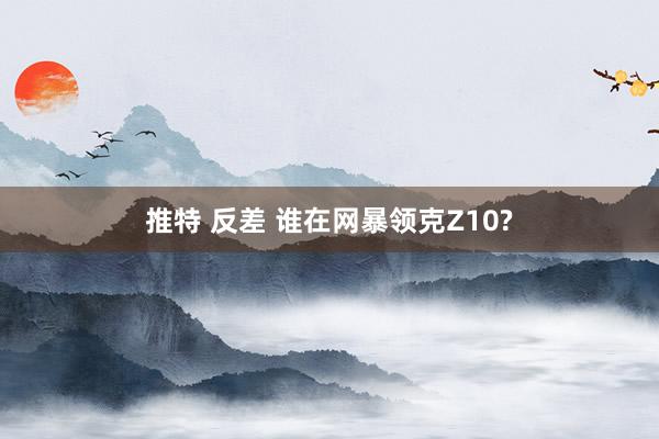 推特 反差 谁在网暴领克Z10?