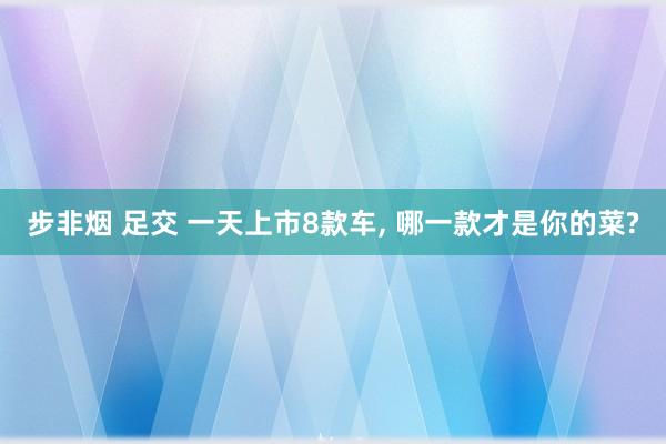 步非烟 足交 一天上市8款车, 哪一款才是你的菜?