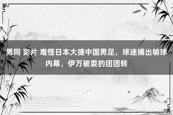 男同 影片 难怪日本大捷中国男足，球迷捅出输球内幕，伊万被耍的团团转