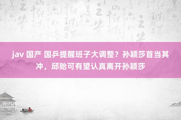 jav 国产 国乒提醒班子大调整？孙颖莎首当其冲，邱贻可有望认真离开孙颖莎