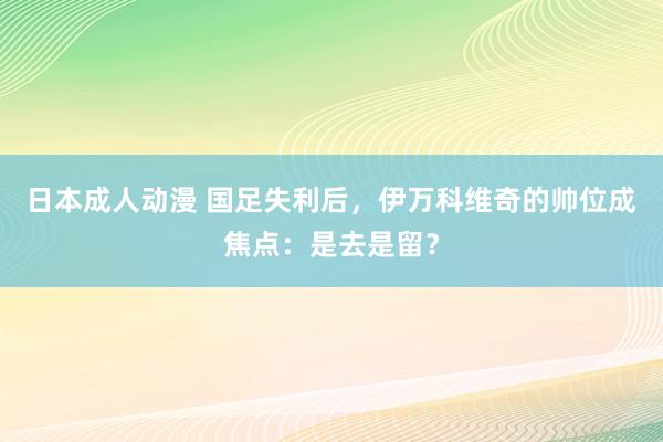 日本成人动漫 国足失利后，伊万科维奇的帅位成焦点：是去是留？