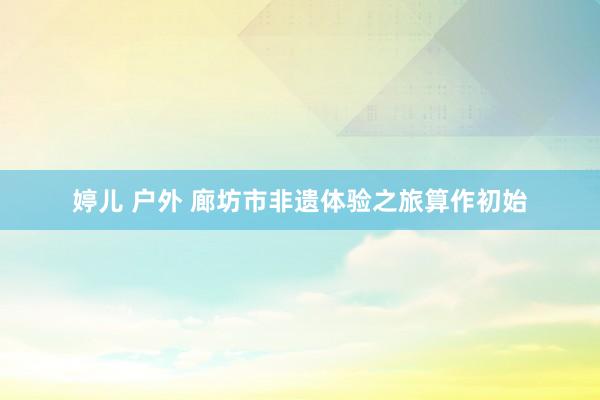 婷儿 户外 廊坊市非遗体验之旅算作初始