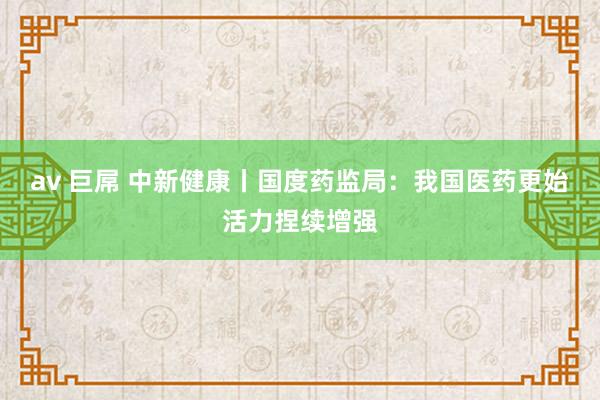 av 巨屌 中新健康丨国度药监局：我国医药更始活力捏续增强