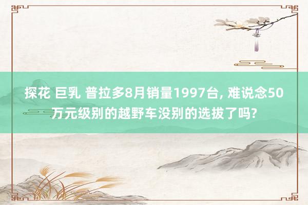 探花 巨乳 普拉多8月销量1997台， 难说念50万元级别的越野车没别的选拔了吗?