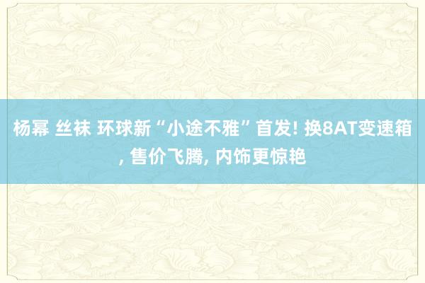 杨幂 丝袜 环球新“小途不雅”首发! 换8AT变速箱, 售价飞腾, 内饰更惊艳