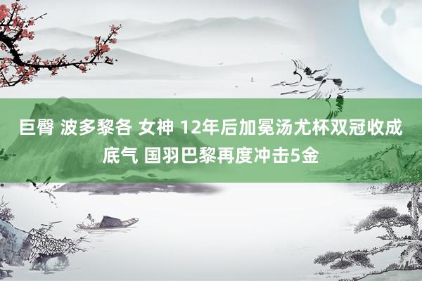 巨臀 波多黎各 女神 12年后加冕汤尤杯双冠收成底气 国羽巴黎再度冲击5金