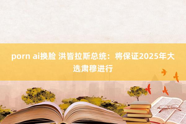 porn ai换脸 洪皆拉斯总统：将保证2025年大选肃穆进行