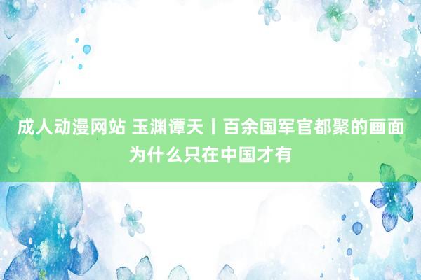 成人动漫网站 玉渊谭天丨百余国军官都聚的画面为什么只在中国才有