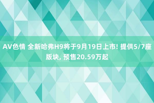 AV色情 全新哈弗H9将于9月19日上市! 提供5/7座版块， 预售20.59万起