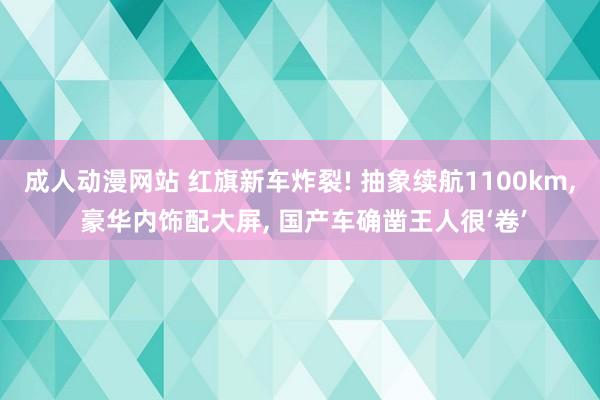 成人动漫网站 红旗新车炸裂! 抽象续航1100km, 豪华内饰配大屏, 国产车确凿王人很‘卷’