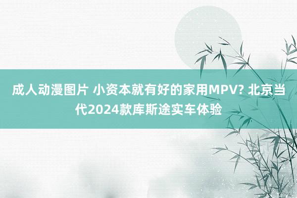 成人动漫图片 小资本就有好的家用MPV? 北京当代2024款库斯途实车体验