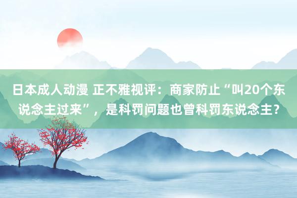 日本成人动漫 正不雅视评：商家防止“叫20个东说念主过来”，是科罚问题也曾科罚东说念主？