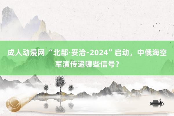 成人动漫网 “北部·妥洽-2024”启动，中俄海空军演传递哪些信号？