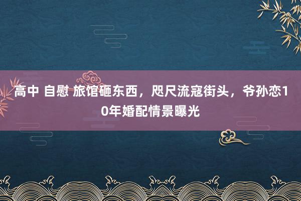 高中 自慰 旅馆砸东西，咫尺流寇街头，爷孙恋10年婚配情景曝光