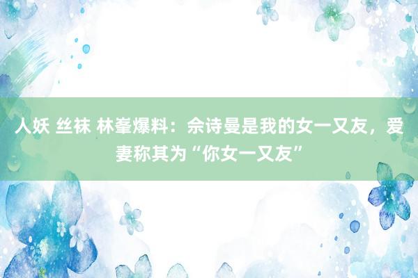 人妖 丝袜 林峯爆料：佘诗曼是我的女一又友，爱妻称其为“你女一又友”