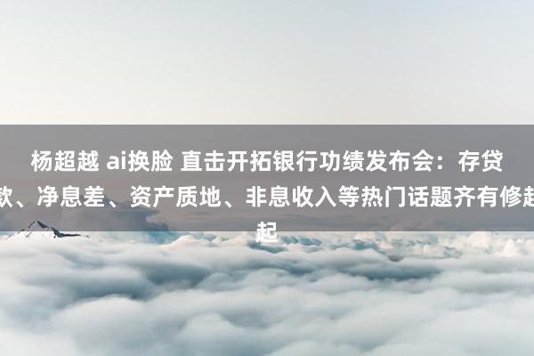 杨超越 ai换脸 直击开拓银行功绩发布会：存贷款、净息差、资产质地、非息收入等热门话题齐有修起