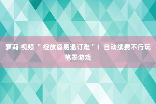 萝莉 视频 ＂绽放容易退订难＂！自动续费不行玩笔墨游戏