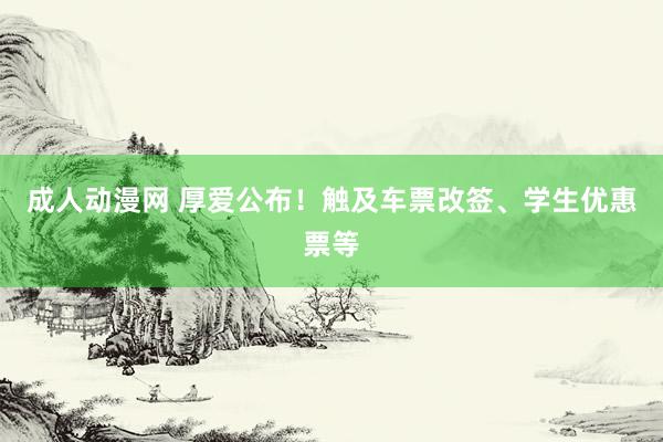 成人动漫网 厚爱公布！触及车票改签、学生优惠票等