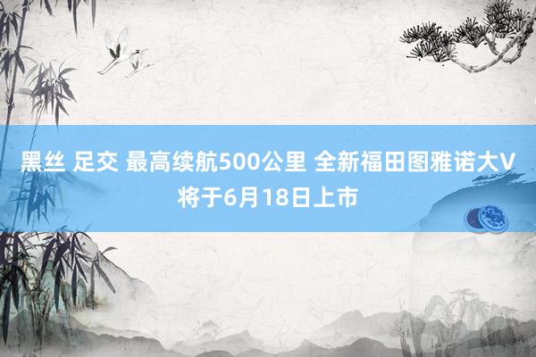 黑丝 足交 最高续航500公里 全新福田图雅诺大V将于6月18日上市