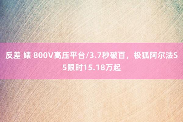 反差 婊 800V高压平台/3.7秒破百，极狐阿尔法S5限时15.18万起