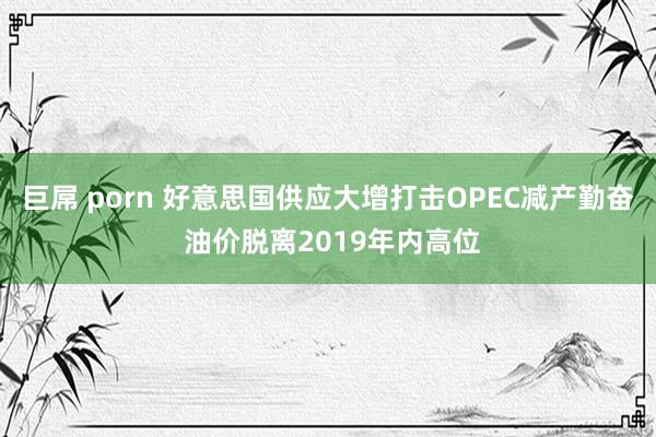 巨屌 porn 好意思国供应大增打击OPEC减产勤奋 油价脱离2019年内高位