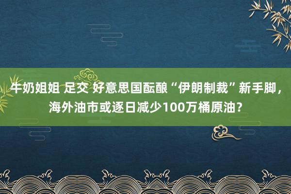 牛奶姐姐 足交 好意思国酝酿“伊朗制裁”新手脚，海外油市或逐日减少100万桶原油？